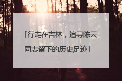 行走在吉林，追寻陈云同志留下的历史足迹