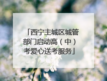 西宁主城区城管部门启动高（中）考爱心送考服务