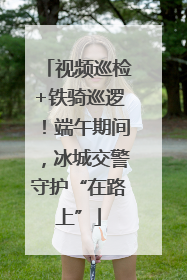 视频巡检+铁骑巡逻！端午期间，冰城交警守护“在路上”