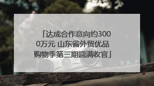 达成合作意向约3000万元 山东省外贸优品购物季第三期圆满收官