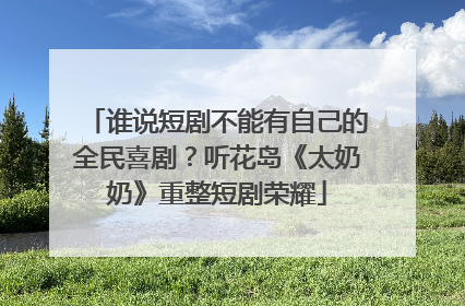 谁说短剧不能有自己的全民喜剧？听花岛《太奶奶》重整短剧荣耀