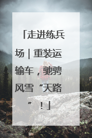 走进练兵场｜重装运输车，驰骋风雪“天路”！