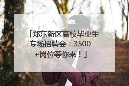 郑东新区高校毕业生专场招聘会：3500+岗位等你来！