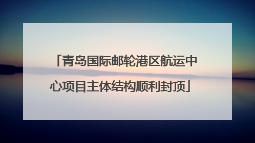 青岛国际邮轮港区航运中心项目主体结构顺利封顶