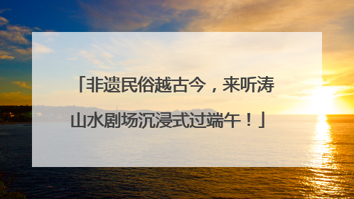 非遗民俗越古今，来听涛山水剧场沉浸式过端午！