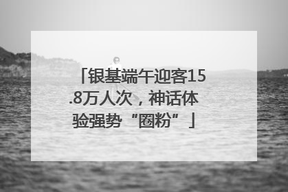 银基端午迎客15.8万人次，神话体验强势“圈粉”