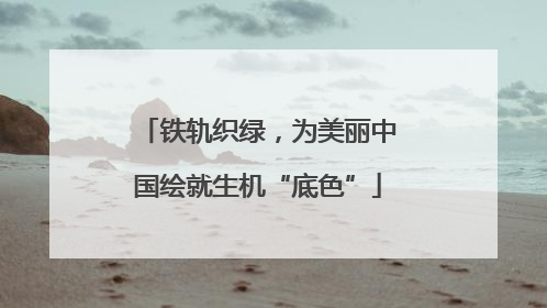 铁轨织绿，为美丽中国绘就生机“底色”