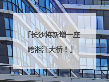 长沙将新增一座跨湘江大桥！
