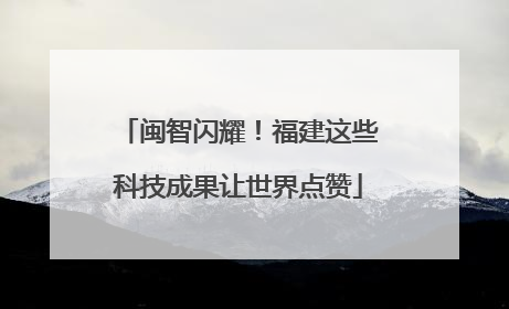 闽智闪耀！福建这些科技成果让世界点赞