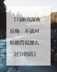 马斯克深夜反悔：不该对特朗普说那么过分的话