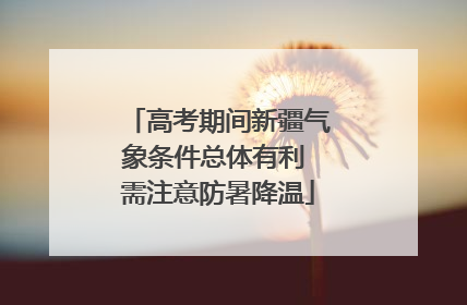 高考期间新疆气象条件总体有利 需注意防暑降温