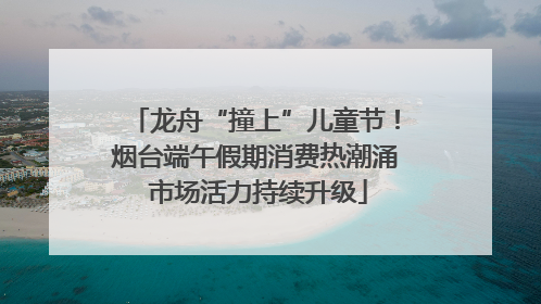 龙舟“撞上”儿童节！烟台端午假期消费热潮涌 市场活力持续升级
