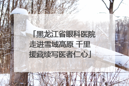 黑龙江省眼科医院走进雪域高原 千里援藏续写医者仁心
