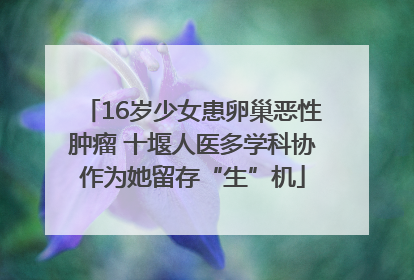 16岁少女患卵巢恶性肿瘤 十堰人医多学科协作为她留存“生”机