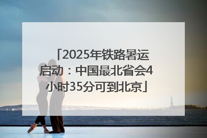 2025年铁路暑运启动：中国最北省会4小时35分可到北京