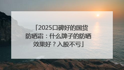 2025口碑好的国货防晒霜：什么牌子的防晒效果好？入股不亏