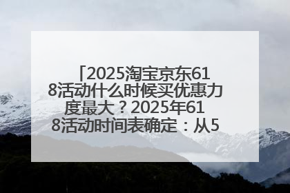 2025淘宝京东618活动什么时候买优惠力度最大？2025年618活动时间表确定：从5月13日20:00至6月18日24时