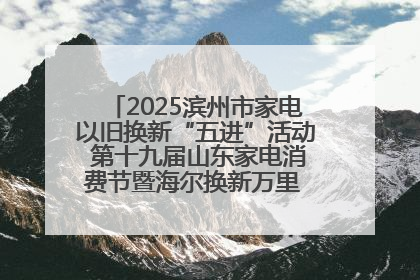 2025滨州市家电以旧换新“五进”活动 第十九届山东家电消费节暨海尔换新万里 行山东站全面启动