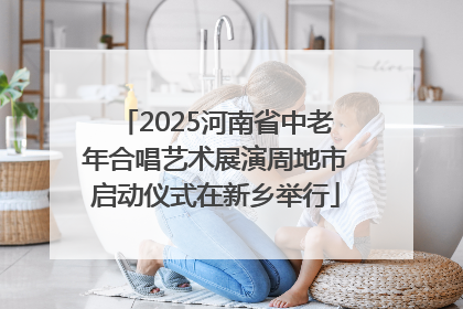 2025河南省中老年合唱艺术展演周地市启动仪式在新乡举行