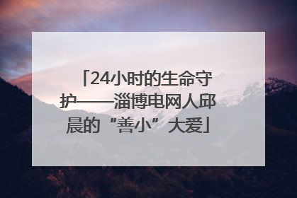 24小时的生命守护——淄博电网人邱晨的“善小”大爱