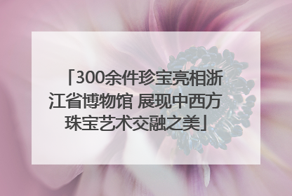 300余件珍宝亮相浙江省博物馆 展现中西方珠宝艺术交融之美