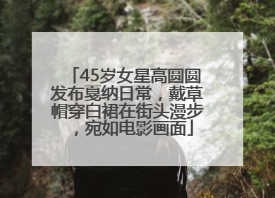 45岁女星高圆圆发布戛纳日常，戴草帽穿白裙在街头漫步，宛如电影画面
