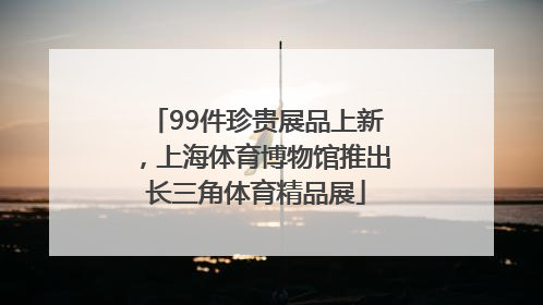99件珍贵展品上新，上海体育博物馆推出长三角体育精品展
