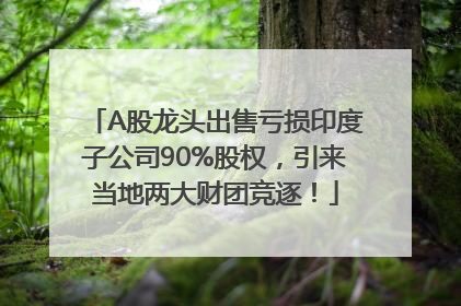 A股龙头出售亏损印度子公司90%股权，引来当地两大财团竞逐！